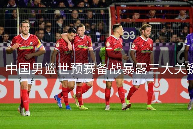 中国男篮世预赛备战暴露三大关键短板亟待解决