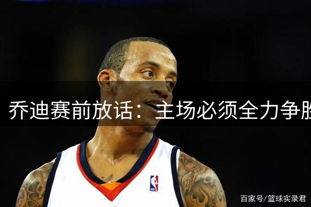 乔迪赛前放话：主场必须全力争胜 奥斯卡透露全队备战细节
