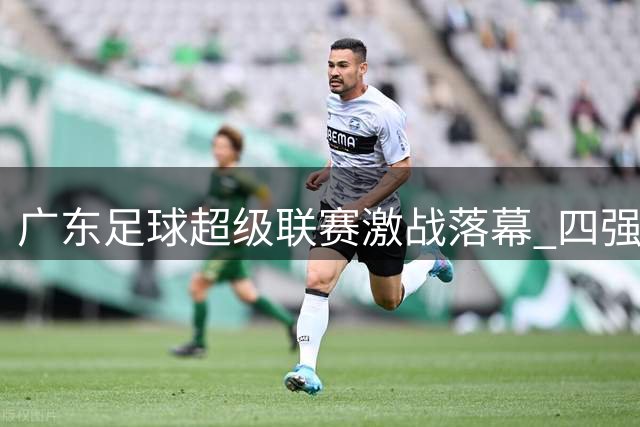 广东足球超级联赛激战落幕 四强种子队提前锁定淘汰赛席位