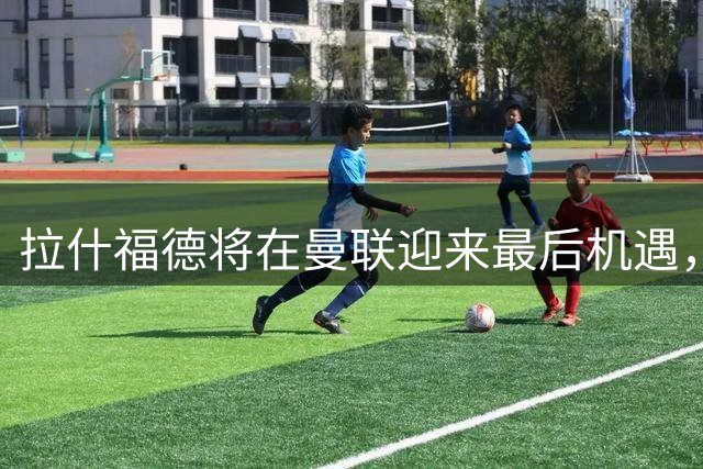 拉什福德将在曼联迎来最后机遇，留队可能性大增