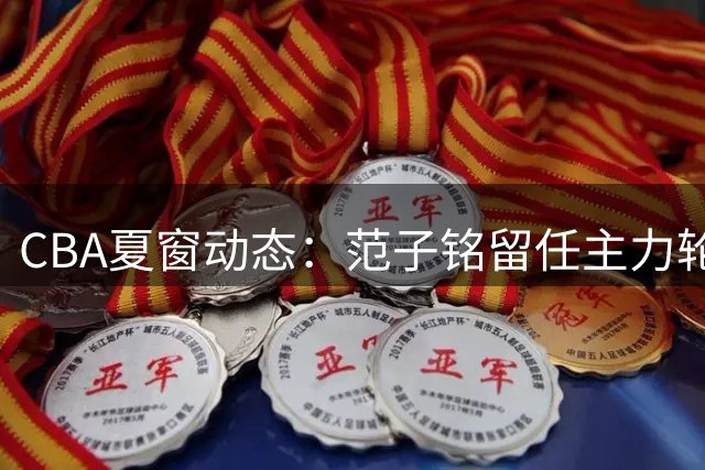 CBA夏窗动态：范子铭留任主力轮换 麦基或加盟上海 杨瀚森即将归队